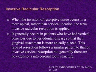  When the invasion of resorptive tissue occurs in a
more apical, rather than cervical location, the term
invasive radicular resorption is applied.
 It generally occurs in patients who have had vertical
bone loss due to periodontal disease so that their
gingival attachment is more apically placed. This
type of resorption follows a similar pattern to that of
invasive cervical resorption but generally there are
no extensions into coronal tooth structure.
INGLE’S ENDODONTICS 7TH ED. PAGE-
421-437
 