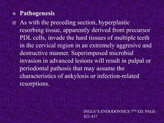  Pathogenesis
 As with the preceding section, hyperplastic
resorbing tissue, apparently derived from precursor
PDL cells, invade the hard tissues of multiple teeth
in the cervical region in an extremely aggresive and
destructive manner. Superimposed microbial
invasion in advanced lesions will result in pulpal or
periodontal pathosis that may assume the
characteristics of ankylosis or infection-related
resorptions.
INGLE’S ENDODONTICS 7TH ED. PAGE-
421-437
 