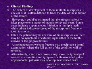  Clinical Findings
 The pattern of development of these multiple resorptions is
unclear as it is often difficult to trace the date of the initiation
of the lesions.
 However, it could be estimated that the process variously
takes place over a matter of months to several years. Some
cases indicate a spontaneous initiation in multiple teeth,
while others indicate a spread of the resorptions from one
tooth to another.
 Often the patient may be unaware of the resorptions as there
may be no symptoms or external signs either in the tooth
crowns or the gingival tissues.
 A spontaneous crown/root fracture may precipitate a dental
examination where the full extent of the condition will be
revealed.
 Alternatively, some tooth crowns may show the typical pink
coronal discoloration and symptoms with associated pulpal
or periodontal pathosis may develop in advanced cases.
INGLE’S ENDODONTICS 7TH ED. PAGE-
421-437
 