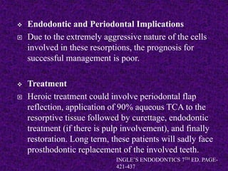  Endodontic and Periodontal Implications
 Due to the extremely aggressive nature of the cells
involved in these resorptions, the prognosis for
successful management is poor.
 Treatment
 Heroic treatment could involve periodontal flap
reflection, application of 90% aqueous TCA to the
resorptive tissue followed by curettage, endodontic
treatment (if there is pulp involvement), and finally
restoration. Long term, these patients will sadly face
prosthodontic replacement of the involved teeth.
INGLE’S ENDODONTICS 7TH ED. PAGE-
421-437
 
