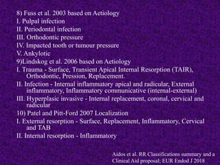 8) Fuss et al. 2003 based on Aetiology
I. Pulpal infection
II. Periodontal infection
III. Orthodontic pressure
IV. Impacted tooth or tumour pressure
V. Ankylotic
9)Lindskog et al. 2006 based on Aetiology
I. Trauma - Surface, Transient Apical Internal Resorption (TAIR),
Orthodontic, Pression, Replacement.
II. Infection - Internal inflammatory apical and radicular, External
inflammatory, Inflammatory communicative (internal-external)
III. Hyperplasic invasive - Internal replacement, coronal, cervical and
radicular
10) Patel and Pitt-Ford 2007 Localization
I. External resorption - Surface, Replacement, Inflammatory, Cervical
and TAB
II. Internal resorption - Inflammatory
Aidos et al. RR Classifications summary and a
Clinical Aid proposal; EUR Endod J 2018
 