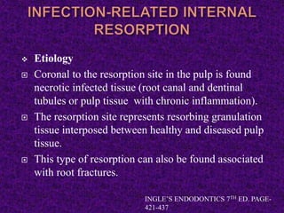  Etiology
 Coronal to the resorption site in the pulp is found
necrotic infected tissue (root canal and dentinal
tubules or pulp tissue with chronic inflammation).
 The resorption site represents resorbing granulation
tissue interposed between healthy and diseased pulp
tissue.
 This type of resorption can also be found associated
with root fractures.
INGLE’S ENDODONTICS 7TH ED. PAGE-
421-437
 