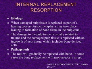  Etiology
 When damaged pulp tissue is replaced as part of a
healing process, tissue metaplasia may take place
leading to formation of bone tissue in the pulp canal.
 The damage to the pulp tissue is usually related to
trauma and the damaged pulp tissue is replaced with an
ingrowth of new tissue, which includes bone-derived
cells.
 Pathogenesis
 The root will gradually be replaced with bone. In some
cases the bone replacement will spontaneously arrest.
INGLE’S ENDODONTICS 7TH ED. PAGE-
421-437
 