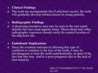  Clinical Findings
 The teeth are asymptomatic but if ankylosis occurs, the teeth
will gradually develop infraocclusion in young patients.
 Radiographic Findings
 A dissecting resorptive area may be seen in the root canal;
initially the root canal appears intact. Mesio-distal and ortho-
radiographic exposures should verify the central location of
the ankylosis site.
 Endodontic Implications
 Since the eventual outcome of allowing this type of
condition to continue is the loss of the tooth, it may be
advantageous to treat the tooth endodontically, in spite of the
fact that that may lead to a poor prognosis due to the lack of
root maturity.
INGLE’S ENDODONTICS 7TH ED. PAGE-
421-437
 