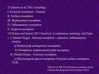 11) Santos et al. 2011 Aetiology
I. External resorption - Trauma
II. Surface resorption
III. Replacement resorption
IV. Inflammatory resorption
V. Atypical resorption
12) Kanas and Kanas 2011 based on Localization, aetiology and Type
1. I. Dental Origin- Internal resorption - Infective, inflammatory,
trauma:
a) Radial pulp enlargement resorption;
b) Metaplastic (replacement) pulp resorption
II. Dental Origin - External resorption
a) Physiological apical resorption: External surface resorption,
TAR;
Aidos et al. RR Classifications summary and a
Clinical Aid proposal; EUR Endod J 2018
 