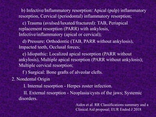b) Infective/Inflammatory resorption: Apical (pulp) inflammatory
resorption, Cervical (periodontal) inflammatory resorption;
c) Trauma (avulsed/luxated/fractured): TAB, Periapical
replacement resorption (PARR) with ankylosis,
Infective/inflammatory (apical or cervical);
d) Pressure: Orthodontic (TAB, PARR without ankylosis),
Impacted teeth, Occlusal forces;
e) Idiopathic: Localized apical resorption (PARR without
ankylosis), Multiple apical resorption (PARR without ankylosis);
Multiple cervical resorption;
f ) Surgical: Bone grafts of alveolar clefts.
2. Nondental Origin
I. Internal resorption - Herpes zoster infection.
II. External resorption - Neoplasia/cysts of the jaws; Systemic
disorders.
Aidos et al. RR Classifications summary and a
Clinical Aid proposal; EUR Endod J 2018
 