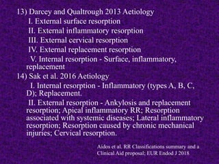 13) Darcey and Qualtrough 2013 Aetiology
I. External surface resorption
II. External inflammatory resorption
III. External cervical resorption
IV. External replacement resorption
V. Internal resorption - Surface, inflammatory,
replacement
14) Sak et al. 2016 Aetiology
I. Internal resorption - Inflammatory (types A, B, C,
D); Replacement.
II. External resorption - Ankylosis and replacement
resorption; Apical inflammatory RR; Resorption
associated with systemic diseases; Lateral inflammatory
resorption; Resorption caused by chronic mechanical
injuries; Cervical resorption.
Aidos et al. RR Classifications summary and a
Clinical Aid proposal; EUR Endod J 2018
 