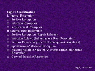 Ingle’s Classification
i. Internal Resorption
 Surface Resorption
 Infection Resorption
 Replacement Resorption
ii.External Root Resorption
 Surface Resorption (Repair Related)
 Infection Related (Inflammatory Root Resorption)
 Trauma Related Replacement Resorption ( Ankylosis)
 Spontaneous Ankylotic Resorption
 External Multiple Sites Of Ankylosis (Infection Related
Resorption)
 Cervical Invasive Resorption
Ingle, 7th edition
 