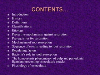  Introduction
 History
 Definitions
 Classifications
 Etiology
 Protective mechanisms against resorption
 Prerequisites for resorption
 Mechanism of root resorption
 Sequence of events leading to root resorption
 Regulating factors
 Bacteria’s role in tooth resorption
 The homeostasis phenomenon of pulp and periodontal
ligament preventing osteoclastic attacks
 Physiology of osteoclasts
 