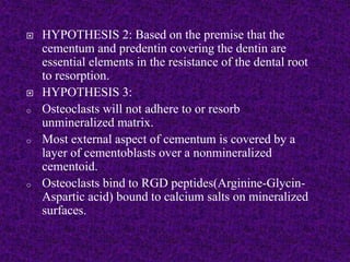  HYPOTHESIS 2: Based on the premise that the
cementum and predentin covering the dentin are
essential elements in the resistance of the dental root
to resorption.
 HYPOTHESIS 3:
o Osteoclasts will not adhere to or resorb
unmineralized matrix.
o Most external aspect of cementum is covered by a
layer of cementoblasts over a nonmineralized
cementoid.
o Osteoclasts bind to RGD peptides(Arginine-Glycin-
Aspartic acid) bound to calcium salts on mineralized
surfaces.
 
