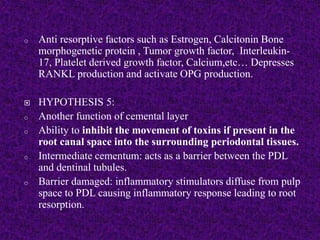 o Anti resorptive factors such as Estrogen, Calcitonin Bone
morphogenetic protein , Tumor growth factor, Interleukin-
17, Platelet derived growth factor, Calcium,etc… Depresses
RANKL production and activate OPG production.
 HYPOTHESIS 5:
o Another function of cemental layer
o Ability to inhibit the movement of toxins if present in the
root canal space into the surrounding periodontal tissues.
o Intermediate cementum: acts as a barrier between the PDL
and dentinal tubules.
o Barrier damaged: inflammatory stimulators diffuse from pulp
space to PDL causing inflammatory response leading to root
resorption.
 