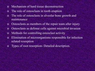  Mechanism of hard tissue deconstruction
 The role of osteoclasts in tooth eruption
 The role of osteoclasts in alveolar bone growth and
maintenance
 Osteoclasts as members of the repair team after injury
 Osteoclasts as defense cells against microbial invasion
 Methods for controlling osteoclast activity
 Elimination of microorganisms responsible for infection
related resorption
 Types of root resorption- Detailed description.
 
