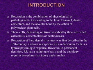  Resorption is the combination of physiological or
pathological factors leading to the loss of enamel, dentin,
cementum, and the alveolar bone by the action of
polynuclear giant cells.
 These cells, depending on tissue resorbed by them are called
osteoclasts, cementoclasts or dentinoclasts.
 Resorption of hard dental structures was first described in the
16th century, and root resorption (RR) in deciduous teeth is a
typical physiologic response. However, in permanent
dentition, RR has a pathologic basis, and the aetiology
requires two phases: an injury and stimulus.
 