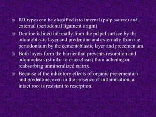  RR types can be classified into internal (pulp source) and
external (periodontal ligament origin).
 Dentine is lined internally from the pulpal surface by the
odontoblastic layer and predentine and externally from the
periodontium by the cementoblastic layer and precementum.
 Both layers form the barrier that prevents resorption and
odontoclasts (similar to osteoclasts) from adhering or
reabsorbing unmineralized matrix.
 Because of the inhibitory effects of organic precementum
and predentine, even in the presence of inflammation, an
intact root is resistant to resorption.
 