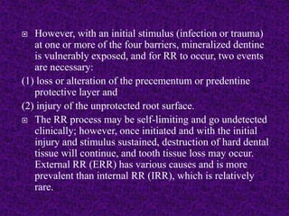  However, with an initial stimulus (infection or trauma)
at one or more of the four barriers, mineralized dentine
is vulnerably exposed, and for RR to occur, two events
are necessary:
(1) loss or alteration of the precementum or predentine
protective layer and
(2) injury of the unprotected root surface.
 The RR process may be self-limiting and go undetected
clinically; however, once initiated and with the initial
injury and stimulus sustained, destruction of hard dental
tissue will continue, and tooth tissue loss may occur.
External RR (ERR) has various causes and is more
prevalent than internal RR (IRR), which is relatively
rare.
 