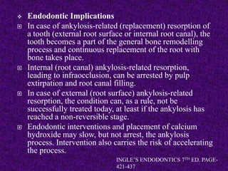  Endodontic Implications
 In case of ankylosis-related (replacement) resorption of
a tooth (external root surface or internal root canal), the
tooth becomes a part of the general bone remodelling
process and continuous replacement of the root with
bone takes place.
 Internal (root canal) ankylosis-related resorption,
leading to infraocclusion, can be arrested by pulp
extirpation and root canal filling.
 In case of external (root surface) ankylosis-related
resorption, the condition can, as a rule, not be
successfully treated today, at least if the ankylosis has
reached a non-reversible stage.
 Endodontic interventions and placement of calcium
hydroxide may slow, but not arrest, the ankylosis
process. Intervention also carries the risk of accelerating
the process.
INGLE’S ENDODONTICS 7TH ED. PAGE-
421-437
 