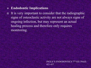  Endodontic Implications
 It is very important to consider that the radiographic
signs of osteoclastic activity are not always signs of
ongoing infection, but may represent an actual
healing process and therefore only requires
monitoring.
INGLE’S ENDODONTICS 7TH ED. PAGE-
421-437
 