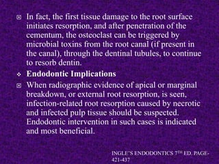  In fact, the first tissue damage to the root surface
initiates resorption, and after penetration of the
cementum, the osteoclast can be triggered by
microbial toxins from the root canal (if present in
the canal), through the dentinal tubules, to continue
to resorb dentin.
 Endodontic Implications
 When radiographic evidence of apical or marginal
breakdown, or external root resorption, is seen,
infection-related root resorption caused by necrotic
and infected pulp tissue should be suspected.
Endodontic intervention in such cases is indicated
and most beneficial.
INGLE’S ENDODONTICS 7TH ED. PAGE-
421-437
 