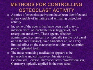  A series of osteoclast activators have been identified and
all are capable of initiating and activating osteoclast
activity.
 In, some of the agents that have been used to try to
interfere with, or inactivate these triggers of, root
resorption are shown. These agents, whether
administered systemically or topically (in the root canal
or on the root surface), have had either no, or a very
limited effect on the osteoclastic activity on resorption-
prone replanted teeth.
 The most promising medication appears to be
tetracycline and cortisone combinations (e.g.,
Ledermix®, Lederle Pharmaceuticals, Wolfratshausen,
Germany) topically applied in the root canal.
 