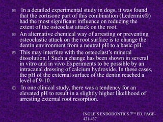  In a detailed experimental study in dogs, it was found
that the cortisone part of this combination (Ledermix®)
had the most significant influence on reducing the
extent of the osteoclast attack on the root.
 An alternative chemical way of arresting or preventing
osteoclastic attack on the root surface is to change the
dentin environment from a neutral pH to a basic pH.
 This may interfere with the osteoclast’s mineral
dissolution.1 Such a change has been shown in several
in vitro and in vivo Experiments to be possible by an
intracanal dressing of calcium hydroxide. In these cases,
the pH of the external surface of the dentin reached a
level of 9-10.
 In one clinical study, there was a tendency for an
elevated pH to result in a slightly higher likelihood of
arresting external root resorption.
INGLE’S ENDODONTICS 7TH ED. PAGE-
421-437
 
