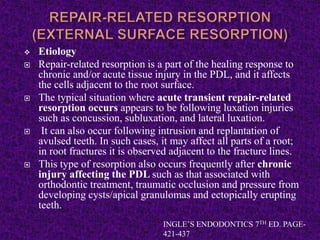  Etiology
 Repair-related resorption is a part of the healing response to
chronic and/or acute tissue injury in the PDL, and it affects
the cells adjacent to the root surface.
 The typical situation where acute transient repair-related
resorption occurs appears to be following luxation injuries
such as concussion, subluxation, and lateral luxation.
 It can also occur following intrusion and replantation of
avulsed teeth. In such cases, it may affect all parts of a root;
in root fractures it is observed adjacent to the fracture lines.
 This type of resorption also occurs frequently after chronic
injury affecting the PDL such as that associated with
orthodontic treatment, traumatic occlusion and pressure from
developing cysts/apical granulomas and ectopically erupting
teeth.
INGLE’S ENDODONTICS 7TH ED. PAGE-
421-437
 