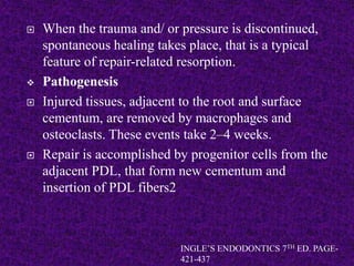  When the trauma and/ or pressure is discontinued,
spontaneous healing takes place, that is a typical
feature of repair-related resorption.
 Pathogenesis
 Injured tissues, adjacent to the root and surface
cementum, are removed by macrophages and
osteoclasts. These events take 2–4 weeks.
 Repair is accomplished by progenitor cells from the
adjacent PDL, that form new cementum and
insertion of PDL fibers2
INGLE’S ENDODONTICS 7TH ED. PAGE-
421-437
 