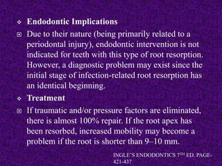  Endodontic Implications
 Due to their nature (being primarily related to a
periodontal injury), endodontic intervention is not
indicated for teeth with this type of root resorption.
However, a diagnostic problem may exist since the
initial stage of infection-related root resorption has
an identical beginning.
 Treatment
 If traumatic and/or pressure factors are eliminated,
there is almost 100% repair. If the root apex has
been resorbed, increased mobility may become a
problem if the root is shorter than 9–10 mm.
INGLE’S ENDODONTICS 7TH ED. PAGE-
421-437
 
