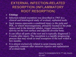  Etiology
 Infection-related resorption was described in 1965 in a
clinical and histological study of avulsed, replanted teeth.
 Such trauma represents a combined injury to the pulp and
PDL, in which microorganisms, primarily located in the pulp
spaces and in the dentinal tubules, trigger osteoclastic
activity on the root surface and adjacent alveolar bone.
 It can affect all parts of the root and is typically diagnosed 2–
4 weeks after injury. The resorption is a rapidly progressing
process that may result in total resorption of the root within a
few months.
 It is almost exclusively related to acute trauma and is
especially common after intrusion injuries and replantation
of avulsed teeth
INGLE’S ENDODONTICS 7TH ED. PAGE-
421-437
 