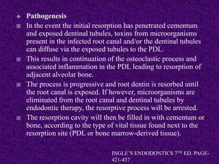  Pathogenesis
 In the event the initial resorption has penetrated cementum
and exposed dentinal tubules, toxins from microorganisms
present in the infected root canal and/or the dentinal tubules
can diffuse via the exposed tubules to the PDL.
 This results in continuation of the osteoclastic process and
associated inflammation in the PDL leading to resorption of
adjacent alveolar bone.
 The process is progressive and root dentin is resorbed until
the root canal is exposed. If however, microorganisms are
eliminated from the root canal and dentinal tubules by
endodontic therapy, the resorptive process will be arrested.
 The resorption cavity will then be filled in with cementum or
bone, according to the type of vital tissue found next to the
resorption site (PDL or bone marrow-derived tissue).
INGLE’S ENDODONTICS 7TH ED. PAGE-
421-437
 