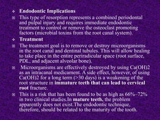  Endodontic Implications
 This type of resorption represents a combined periodontal
and pulpal injury and requires immediate endodontic
treatment to control or remove the osteoclast promoting
factors (microbial toxins from the root canal system).
 Treatment
 The treatment goal is to remove or destroy microorganisms
in the root canal and dentinal tubules. This will allow healing
to take place in the entire periradicular space (root surface,
PDL, and adjacent alveolar bone).
 Microorganisms are effectively destroyed by using Ca(OH)2
as an intracanal medicament. A side effect, however, of using
Ca(OH)2 for a long term (>30 days) is a weakening of the
root structure in immature teeth that can lead to cervical
root fracture.
 This is a risk that has been found to be as high as 66%–72%
in two clinical studies.In mature teeth, the problem
apparently does not exist.The endodontic technique,
therefore, should be related to the maturity of the tooth.
 
