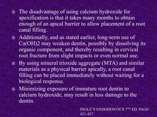  The disadvantage of using calcium hydroxide for
apexification is that it takes many months to obtain
enough of an apical barrier to allow placement of a root
canal filling.
 Additionally, and as stated earlier, long-term use of
Ca(OH)2 may weaken dentin, possibly by dissolving its
organic component, and thereby resulting in cervical
root fracture from slight impacts or even normal use.
 By using mineral trioxide aggregate (MTA) and similar
materials as a physical barrier apically, a root canal
filling can be placed immediately without waiting for a
biological response.
 Minimizing exposure of immature root dentin to
calcium hydroxide, may result in less damage to the
dentin.
INGLE’S ENDODONTICS 7TH ED. PAGE-
421-437
 