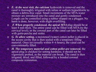  E. At the next visit, the calcium hydroxide is removed and the
canal is thoroughly irrigated with saline or sodium hypochlorite to
obtain a debris-free canal. Small increments of the MTA-water
mixture are introduced into the canal and gently condensed.
Length can be controlled using a rubber stopper on a plugger. No
harm is done, however, with slight overfilling.
 F. When properly condensed, the apical MTA plug should be at
least 4 mm thick. The entire canal can be filled with MTA (to the
cervical level), or the coronal part of the canal can later be filled
with gutta-percha and sealer.
 G. To allow setting, a moistened (water) cotton pellet is placed in
the access cavity that is then sealed with a temporary filling
material. Once set (usually within 4–6 hours), the canal can be
conventionally filled.
 H. The temporary material and cotton pellet are removed, the
apical plug is checked for setting hardness; it should not be
vigorously probed, as the material can break. The canal is then
irrigated, dried, and filled, followed by a bonded coronal
composite restoration.
 