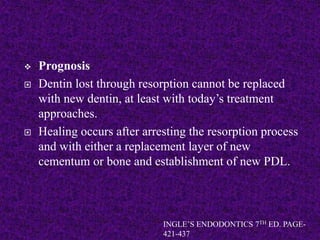  Prognosis
 Dentin lost through resorption cannot be replaced
with new dentin, at least with today’s treatment
approaches.
 Healing occurs after arresting the resorption process
and with either a replacement layer of new
cementum or bone and establishment of new PDL.
INGLE’S ENDODONTICS 7TH ED. PAGE-
421-437
 