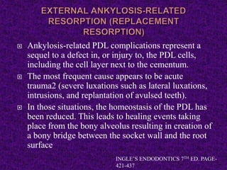  Ankylosis-related PDL complications represent a
sequel to a defect in, or injury to, the PDL cells,
including the cell layer next to the cementum.
 The most frequent cause appears to be acute
trauma2 (severe luxations such as lateral luxations,
intrusions, and replantation of avulsed teeth).
 In those situations, the homeostasis of the PDL has
been reduced. This leads to healing events taking
place from the bony alveolus resulting in creation of
a bony bridge between the socket wall and the root
surface
INGLE’S ENDODONTICS 7TH ED. PAGE-
421-437
 
