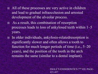  All of these processes are very active in children
and lead to gradual infraocclusion and arrested
development of the alveolar process.
 As a result, this combination of resorption
processes leads to loss of ankylosed teeth within 1–5
years.
 In older individuals, ankylosis-relatedresorption is
significantly slower and often allows a tooth to
function for much longer periods of time (i.e., 5–20
years), and the position of the tooth in the arch
remains the same (similar to a dental implant).
INGLE’S ENDODONTICS 7TH ED. PAGE-
421-437
 