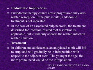  Endodontic Implications
 Endodontic therapy cannot arrest progressive ankylosis
related resorption. If the pulp is vital, endodontic
treatment is not indicated.
 In the case of an associated pulp necrosis, the treatment
described for infection-related root resorption is
applicable, but it will only address the related infection
related situation.
 Treatment
 In children and adolescents, an ankylosed tooth will fail
to erupt and will gradually be in infraposition with
respect to the adjacent teeth. The younger the age, the
more pronounced would be the infraposition.
INGLE’S ENDODONTICS 7TH ED. PAGE-
421-437
 