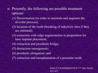  Presently, the following are possible treatment
options:
(1) Decoronation (in order to maintain and augment the
alveolar process);
(2) luxation of the tooth (breaking of ankylosis sites if they
are minimal);
(3) extraction with ridge augmentation in preparation for
later implant placement;
(4) extraction and prosthetic bridge;
(5) distraction osteogenesis;
(6) prosthetic elongation; and
(7) extraction and transplantation of a premolar tooth.
INGLE’S ENDODONTICS 7TH ED. PAGE-
421-437
 