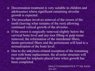  Decoronation treatment is very suitable in children and
adolescence where significant remaining alveolar
growth is expected.
 The procedure involves removal of the crown of the
tooth (leaving what remains of the root) allowing
continued vertical growth of the alveolus.
 If the crown is surgically removed slightly below the
cervical bone level and any root filling or pulp tissue
removed, the reformation of the interdental fibers,
dento-periosteal fibers and the periosteum will lead to a
normalization of the bone level.
 Due to the ankylosis-related resorption of the remaining
root with bone replacement, the alveolar structure will
be optimal for implants placed later when growth has
been completed.
INGLE’S ENDODONTICS 7TH ED. PAGE-
421-437
 