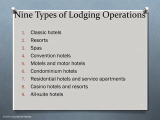 © 2010, Educational Institute
Nine Types of Lodging Operations
1. Classic hotels
2. Resorts
3. Spas
4. Convention hotels
5. Motels and motor hotels
6. Condominium hotels
7. Residential hotels and service apartments
8. Casino hotels and resorts
9. All-suite hotels
1
 
