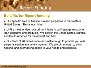 Benefits for Resort funding  ■   Our specific area of finance is resort properties in the western United States.  This is our niche!  ■   Unlike most lenders, our primary focus is cutting edge mortgage loan programs and products.  We search the United States, Europe, and South America for the newest and best.  ■   Our team of 20 professionals is small enough to provide you with personal service in a timely manner.  We are big enough to brink national and international reach to your needs and requests.  www.resort-funding.net 
