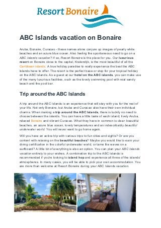 ABC Islands vacation on Bonaire
Aruba, Bonaire, Curacao - these names alone conjure up images of pearly white
beaches and an azure blue ocean. Also feeling the spontaneous need to go on a
ABC Islands vacation​? If so, Resort Bonaire is the place for you. Our ​luxurious
resort​ on Bonaire close to the capital, Kralendijk, is the most beautiful of all the
Caribbean islands​. A true holiday paradise to really experience the best the ABC
Islands have to offer. The resort is the perfect base or stop for your tropical holiday
on the ABC Islands. As a guest at our ​hotel on the ABC islands​, you can make use
of the many luxurious facilities, such as the lovely swimming pool with real sandy
beach and the pool bar.
Trip around the ABC Islands
A trip around the ABC Islands is an experience that will stay with you for the rest of
your life. Not only Bonaire, but Aruba and Curacao also have their own individual
charms. When making a​ trip around the ABC Islands​, there is luckily no need to
choose between the islands. You can have a little taste of each island; lively Aruba,
relaxed ​Bonaire​ and vibrant Curacao. What they have in common is clear: beautiful
beaches, an azure blue ocean, lovely temperatures and an indescribably ​beautiful
underwater world​. You will never want to go home again.
Will you have an active trip with various trips to fun cities and sights? Or are you
content with relaxing on the ​beautiful beaches​? Maybe you would like to earn your
diving certification in the colorful underwater world, or tame the waves on a
surfboard? A little bit of everything is also an option. You can plan your ​ABC Islands
vacation​ entirely to your wishes. A combination trip to the ABC Islands is
recommended if you're looking to ​island hop​ and experience all three of the islands'
atmospheres. In many cases, you will be able to pick your own accommodation. You
are more than welcome at Resort Bonaire during your ABC Islands vacation.
 
