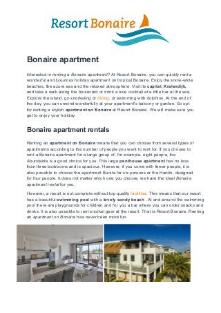 Bonaire apartment
Interested in renting a Bonaire apartment? At Resort Bonaire, you can quickly rent a
wonderful and luxurious holiday apartment on tropical Bonaire. Enjoy the snow-white
beaches, the azure sea and the relaxed atmosphere. Visit its capital, Kralendijk,
and take a walk along the boulevard or drink a nice cocktail at a little bar at the sea.
Explore the island, go snorkeling or diving, or swimming with dolphins. At the end of
the day, you can unwind wonderfully at your apartment's balcony or garden. So opt
for renting a stylish apartment on Bonaire at Resort Bonaire. We will make sure you
get to enjoy your holiday.
Bonaire apartment rentals
Renting an apartment on Bonaire means that you can choose from several types of
apartments according to the number of people you want to rent for. If you choose to
rent a Bonaire apartment for a large group of, for example, eight people, the
Abundante is a good choice for you. This large penthouse apartment has no less
than three bedrooms and is spacious. However, if you come with fewer people, it is
also possible to choose the apartment Bunita for six persons or the Hardin, designed
for four people. It does not matter which one you choose, we have the ideal Bonaire
apartment rental for you.
However, a resort is not complete without top quality facilities. This means that our resort
has a beautiful swimming pool with a lovely sandy beach . At and around the swimming
pool there are playgrounds for children and for you a bar where you can order snacks and
drinks. It is also possible to rent snorkel gear at the resort. That is Resort Bonaire. Renting
an apartment on Bonaire has never been more fun.
 