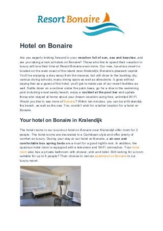 Hotel on Bonaire
Are you eagerly looking forward to your ​vacation full of sun, sea and beaches​, and
are you taking a look at hotels on Bonaire? Those who like to spend their vacation in
luxury will love their time at Resort Bonaire even more. Our new, luxurious resort is
located on the west coast of the island near Kralendijk, Bonaire's pleasant capital.
You'll be enjoying a stay away from the masses, but still close to the bustling city,
various diving schools, many diving spots as well as attractions. It goes without
saying that as a guest of the hotel, you'll get to make use of our resort facilities as
well. Settle down on a recliner under the palm trees, go for a dive in the swimming
pool including a real sandy beach, enjoy a ​cocktail at the pool bar​ and update
those who stayed at home about your dream vacation using free, unlimited Wi-Fi.
Would you like to see more of ​Bonaire​? Within ten minutes, you can be at Kralendijk,
the beach, as well as the sea. You couldn't wish for a better location for a hotel on
Bonaire.
Your hotel on Bonaire in Kralendijk
The hotel rooms in our ​luxurious​ ​hotel on Bonaire near Kralendijk​ offer room for 2
people. The hotel rooms are decorated in a Caribbean style and offer plenty of
comfort en luxury. During your stay at our hotel on Bonaire, a ​air-con and
comfortable box spring beds​ are a must for a good night's rest. In addition, the
spacious hotel room is equipped with a television and Wi-Fi connection. Your ​hotel
room​ also has a private bathroom with shower, sink and toilet. Still looking for a room
suitable for up to 6 people? Then choose to rent an ​apartment on Bonaire​ in our
luxury resort.
 
