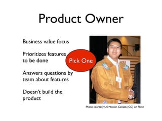 Product Owner
Business value focus

Prioritizes features
to be done           Pick One
Answers questions by
team about features

Doesn’t build the
product
                          Photo courtesy US Mission Canada (CC) on Flickr
 