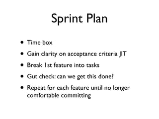 Sprint Plan
• Time box
• Gain clarity on acceptance criteria JIT
• Break 1st feature into tasks
• Gut check: can we get this done?
• Repeat for each feature until no longer
  comfortable committing
 