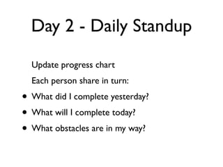 Day 2 - Daily Standup
  Update progress chart
  Each person share in turn:
• What did I complete yesterday?
• What will I complete today?
• What obstacles are in my way?
 