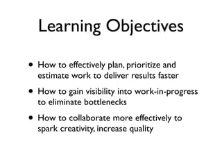 Learning Objectives

• How to effectively plan, prioritize and
  estimate work to deliver results faster
• How to gain visibility into work-in-progress
  to eliminate bottlenecks
• How to collaborate more effectively to
  spark creativity, increase quality
 