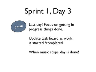 Sprint 1, Day 3
         Last day! Focus on getting in
3 min
         progress things done.

         Update task board as work
         is started /completed

         When music stops, day is done!
 