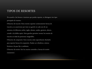 TIPOS DE RESORTES
De acuerdo a las fuerzas o tensiones que puedan soportar, se distinguen tres tipos
principales de resortes:
Resortes de tracción: Estos resortes soportan exclusivamente fuerzas de
tracción y se caracterizan por tener un gancho en cada uno de sus
extremos, de diferentes estilos: inglés, alemán, catalán, giratorio, abierto,
cerrado o de dobles espira. Estos ganchos permiten montar los resortes de
tracción en todas las posiciones imaginables.
Resortes de compresión: Estos resortes están especialmente diseñados
para soportar fuerzas de compresión. Pueden ser cilíndricos, cónicos,
bicónicos, de paso fijo o cambiante.
Resortes de torsión: Son los resortes sometidos a fuerzas de torsión
(momentos)
 