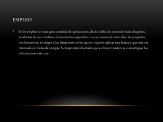 EMPLEO
• Se les emplean en una gran cantidad de aplicaciones, desde cables de conexión hasta disquetes,
productos de uso cotidiano, herramientas especiales o suspensiones de vehículos. Su propósito,
con frecuencia, se adapta a las situaciones en las que se requiere aplicar una fuerza y que esta sea
retornada en forma de energía. Siempre están diseñados para ofrecer resistencia o amortiguar las
solicitaciones externas.
 